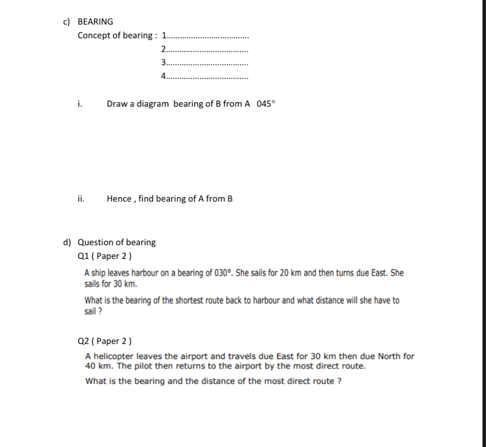 BEARING 
Concept of bearing : 1_ 
2._ 
3._ 
4._ 
i. Draw a diagram bearing of B from A 045°
ii. Hence , find bearing of A from B
d) Question of bearing 
Q1 ( Paper 2 ) 
A ship leaves harbour on a bearing of 030°. She sails for 20 km and then turns due East. She 
sails for 30 km. 
What is the bearing of the shortest route back to harbour and what distance will she have to 
sail ? 
Q2 ( Paper 2 ) 
A helicopter leaves the airport and travels due East for 30 km then due North for
40 km. The pilot then returns to the airport by the most direct route. 
What is the bearing and the distance of the most direct route ?