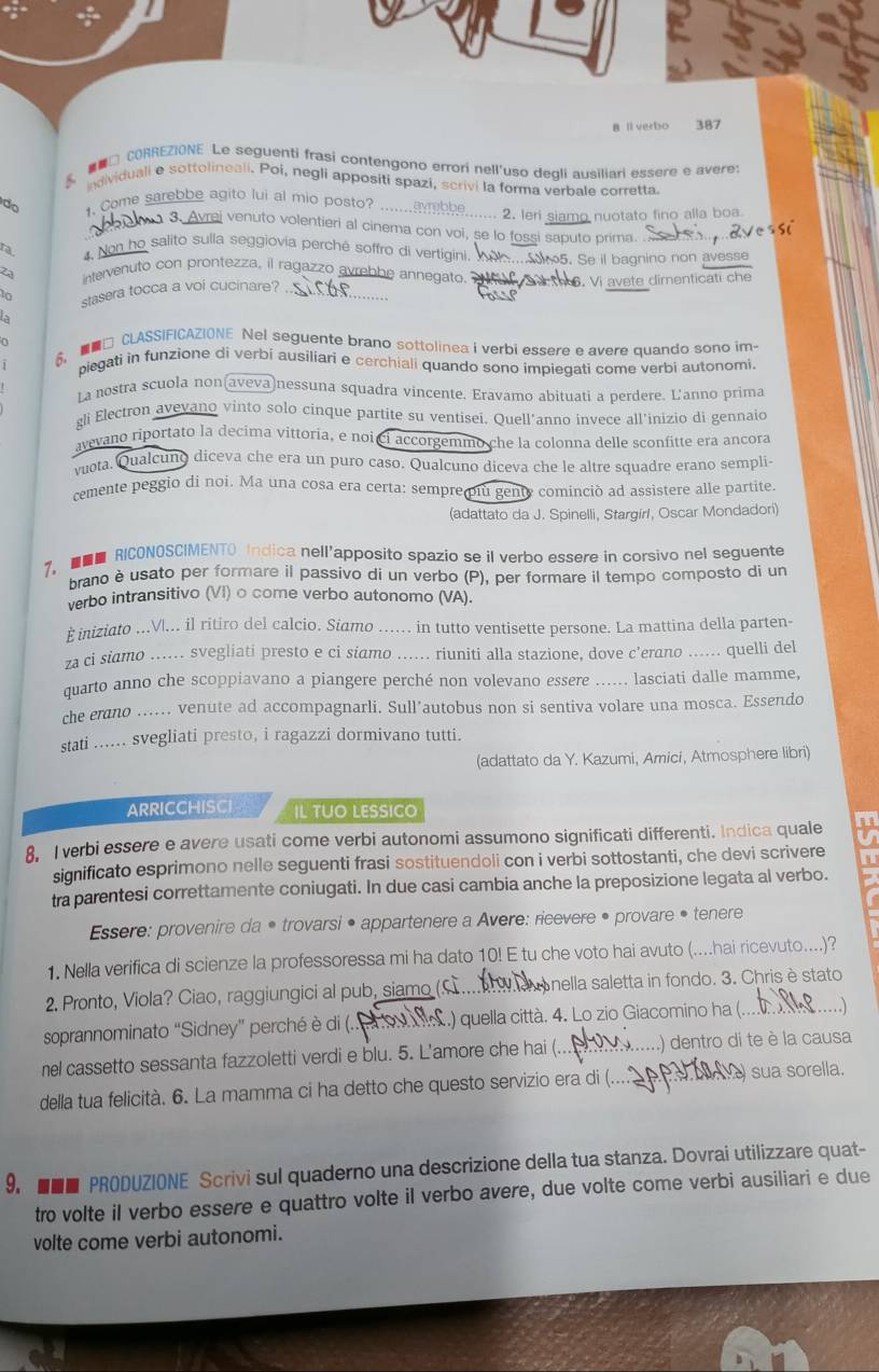 ll verbo 387
8. □ CORREZIONE Le seguenti frasi contengono errori nell'uso degli ausiliari essere e avere:
individuali e sottolineali. Poi, negli appositi spazi, scrivi la forma verbale corretta.
do 1. Come sarebbe agito lui al mio posto?
2. leri siamo nuotato fino alla boa.
vrai venuto volentieri al cinema con voi, se lo fossi saputo prima.
ra 4. Non ho salito sulla seggiovia perché soffro di vertigini.
2a intervenuto con prontezza, il ragazzo avrebbe annegato. ... 5. Se il bagnino non avesse
stasera tocca a voi cucinare? ._   6. Vi avete dimenticati che
o
6. □ CLASSIFICAZIONE Nel seguente brano sottolinea i verbi essere e avere quando sono im-
j piegati in funzione di verbi ausiliari e cerchiali quando sono impiegati come verbi autonomi.
La nostra scuola non(aveva)nessuna squadra vincente. Eravamo abituati a perdere. L'anno prima
gli Electron avevano vinto solo cinque partite su ventisei. Quell'anno invece all'inizio di gennaid
avevano riportato la decima vittoria, e noi ci accorgemmo che la colonna delle sconfitte era ancora
vuota. Qualcuno diceva che era un puro caso. Qualcuno diceva che le altre squadre erano sempli-
cemente peggio di noi. Ma una cosa era certa: sempre più genty cominció ad assistere alle partite
(adattato da J. Spinelli, Stargirl, Oscar Mondadori)
7.  RICONOSCIMENTO Indica nell'apposito spazio se il verbo essere in corsivo nel seguente
brano è usato per formare il passivo di un verbo (P), per formare il tempo composto di un
verbo intransitivo (VI) o come verbo autonomo (VA).
E iniziato ...V|... il ritiro del calcio. Siamo ..... in tutto ventisette persone. La mattina della parten-
za ci siamo ...... svegliati presto e ci siamo ...... riuniti alla stazione, dove c’erano ...... quelli del
quarto anno che scoppiavano a piangere perché non volevano essere ...... lasciati dalle mamme,
che erano ...... venute ad accompagnarli. Sull’autobus non si sentiva volare una mosca. Essendo
stati ...... svegliati presto, i ragazzi dormivano tutti.
(adattato da Y. Kazumi, Amici, Atmosphere libri)
ArricCHISCi IL TUO LESSICO
8, I verbi essere e avere usati come verbi autonomi assumono significati differenti. Indica quale
significato esprimono nelle seguenti frasi sostituendoli con i verbi sottostanti, che devi scrivere
tra parentesi correttamente coniugati. In due casi cambia anche la preposizione legata al verbo.
Essere: provenire da • trovarsi • appartenere a Avere: ricevere • provare • tenere
1. Nella verifica di scienze la professoressa mi ha dato 10! E tu che voto hai avuto (....hai ricevuto....)?
2. Pronto, Viola? Ciao, raggiungici al pub, siamo (S a Mnella saletta in fondo. 3. Chris è stato
soprannominato “Sidney” perché è di (..  99  .) quella città. 4. Lo zio Giacomino ha (. _.)
nel cassetto sessanta fazzoletti verdi e blu. 5. L'amore che hai (.._ .) dentro di te è la causa
della tua felicità. 6. La mamma ci ha detto che questo servizio era di (._  sua sorella.
9. ■■■ PRODUZIONE Scrivi sul quaderno una descrizione della tua stanza. Dovrai utilizzare quat-
tro volte il verbo essere e quattro volte il verbo avere, due volte come verbi ausiliari e due
volte come verbi autonomi.