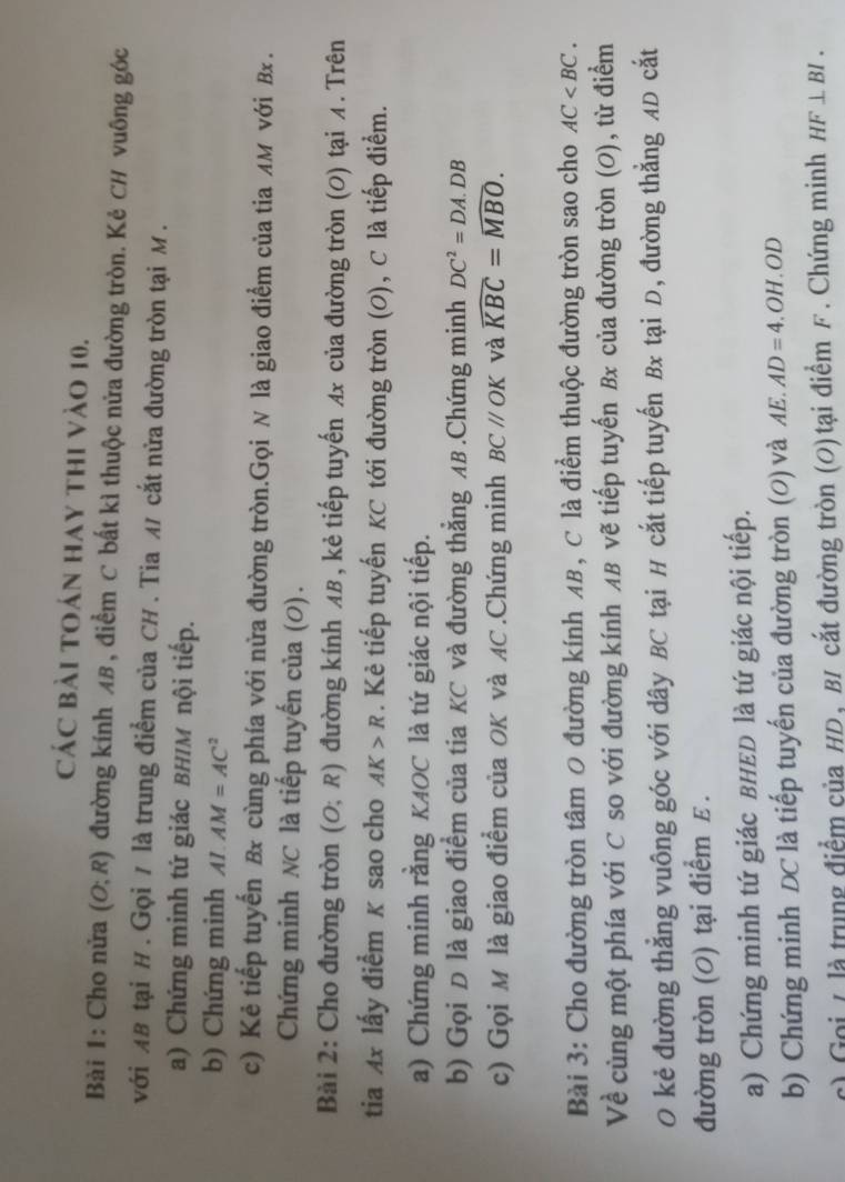 Các bài toán hay thi vào 10.
Bài 1: Cho nửa (O;R) đường kính AB, điểm C bất kì thuộc nửa đường tròn. Kẻ CH vuông góc
với AB tại H . Gọi / là trung điểm của CH . Tia M cắt nửa đường tròn tại M.
a) Chứng minh tứ giác BHIM nội tiếp.
b) Chứng minh AI.AM=AC^2
c) Kẻ tiếp tuyến Bx cùng phía với nửa đường tròn.Gọi N là giao điểm của tia лм νới Bx .
Chứng minh NC là tiếp tuyến của (0).
Bài 2: Cho đường tròn (O;R) đường kính AB , kẻ tiếp tuyến Ax của đường tròn (0) tại A. Trên
tia Ax lấy điểm K sao cho AK>R. Kẻ tiếp tuyến KC tới đường tròn (O), C là tiếp điểm.
a) Chứng minh rằng KAOC là tứ giác nội tiếp.
b) Gọi D là giao điểm của tia KC và đường thẳng AB .Chứng minh DC^2=DA.DB
c) Gọi M là giao điểm của OK và AC .Chứng minh BCparallel OK và widehat KBC=widehat MBO.
Bài 3: Cho đường tròn tâm 0 đường kính AB, C là điểm thuộc đường tròn sao cho AC
Về cùng một phía với C so với đường kính AB vẽ tiếp tuyến Bx của đường tròn (O), từ điểm
O kẻ đường thẳng vuông góc với dây BC tại H cắt tiếp tuyến Bx tại D, đường thẳng AD cắt
đường tròn (0) tại điểm ε .
a) Chứng minh tứ giác BHED là tứ giác nội tiếp.
b) Chứng minh DC là tiếp tuyến của đường tròn (0) và AE.AD=4.OH.OD
c) Goi L là trung điểm của HD, BI cắt đường tròn (O) tại điểm F. Chứng minh HF⊥ BI.