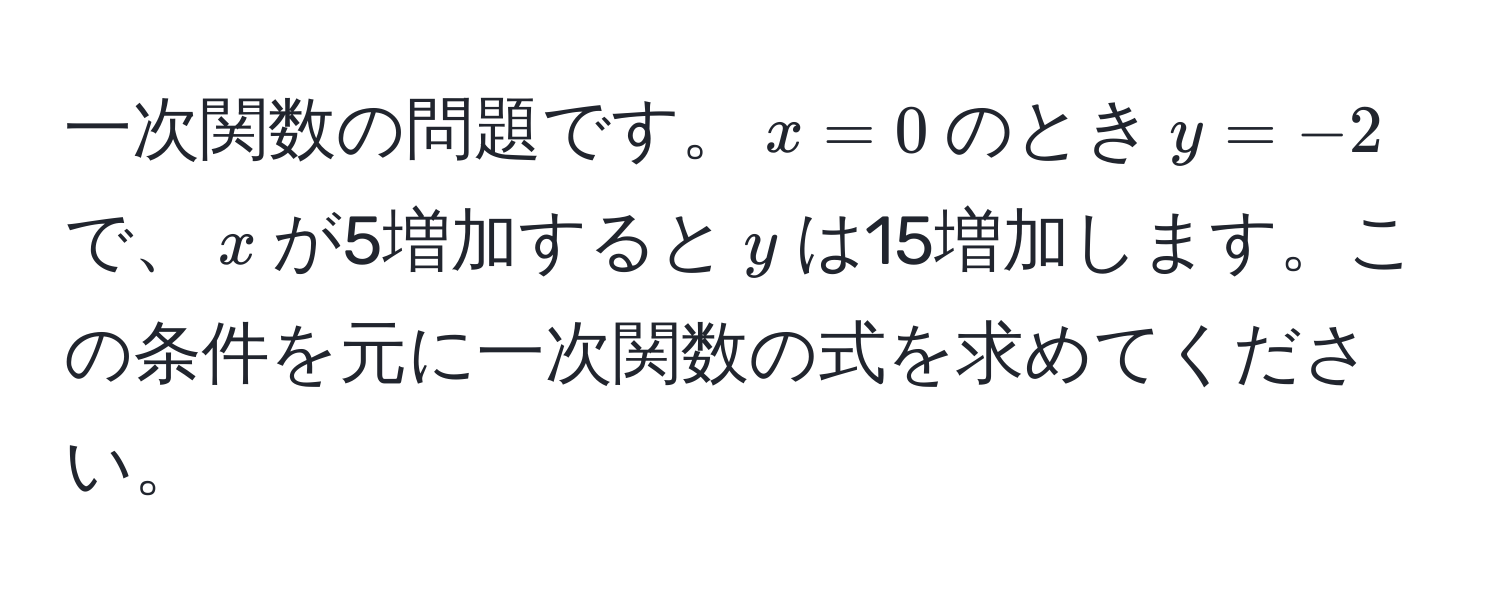 一次関数の問題です。$x = 0$のとき$y = -2$で、$x$が5増加すると$y$は15増加します。この条件を元に一次関数の式を求めてください。