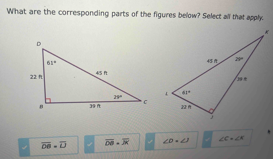 What are the corresponding parts of the figures below? Select all that apply.
∠ D=∠ J ∠ C=∠ K
overline DB=overline LJ
overline DB≌ overline JK