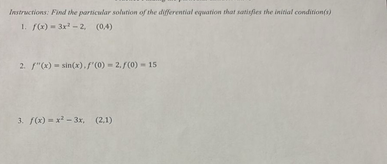 Instructions: Find the particular solution of the differential equation that satisfies the initial condition(s)
1. f(x)=3x^2-2, (0,4)
2. f''(x)=sin (x), f'(0)=2, f(0)=15
3. f(x)=x^2-3x, (2,1)