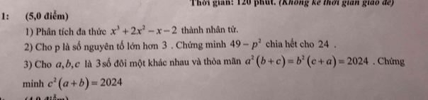 Thời gian: 120 phút. (Không kế thời gián giáo để) 
1: (5,0 điễm) 
1) Phân tích đa thức x^3+2x^2-x-2 thành nhân tử. 
2) Cho p là số nguyên tố lớn hơn 3. Chứng minh 49-p^2 chia hết cho 24. 
3) Cho a, b, c là 3số đôi một khác nhau và thỏa mãn a^2(b+c)=b^2(c+a)=2024. Chứng 
minh c^2(a+b)=2024