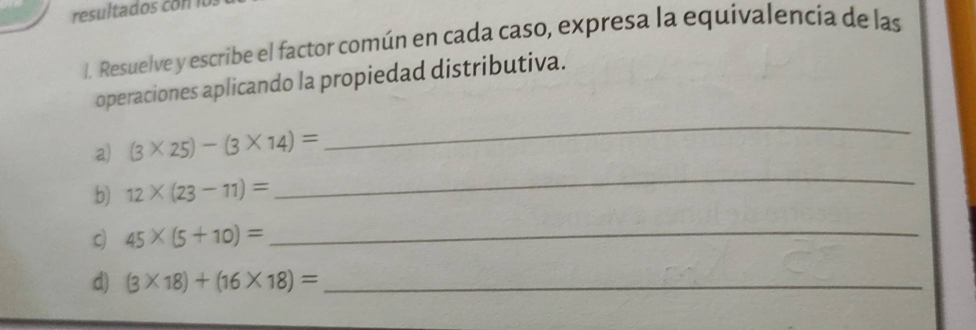 Resuelve y escribe el factor común en cada caso, expresa la equivalencia de las 
operaciones aplicando la propiedad distributiva. 
a) (3* 25)-(3* 14)=
_ 
b) 12* (23-11)=
_ 
c) 45* (5+10)=
_ 
d) (3* 18)+(16* 18)= _