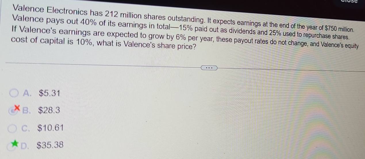 Valence Electronics has 212 million shares outstanding. It expects earnings at the end of the year of $750 million.
Valence pays out 40% of its earnings in total— 15% paid out as dividends and 25% used to repurchase shares.
If Valence's earnings are expected to grow by 6% per year, these payout rates do not change, and Valence's equity
cost of capital is 10%, what is Valence's share price?
A. $5.31
B. $28.3
C. $10.61
D. $35.38