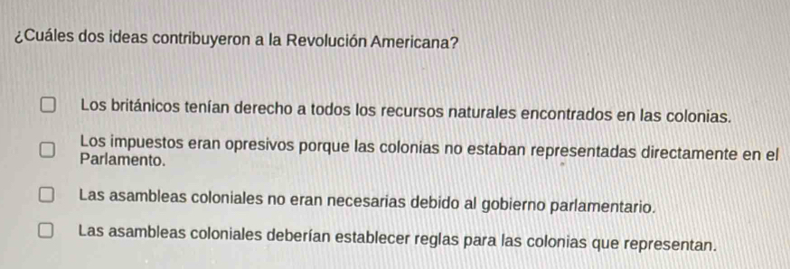 ¿Cuáles dos ideas contribuyeron a la Revolución Americana?
Los británicos tenían derecho a todos los recursos naturales encontrados en las colonias.
Los impuestos eran opresivos porque las colonias no estaban representadas directamente en el
Parlamento.
Las asambleas coloniales no eran necesarias debido al gobierno parlamentario.
Las asambleas coloniales deberían establecer reglas para las colonias que representan.