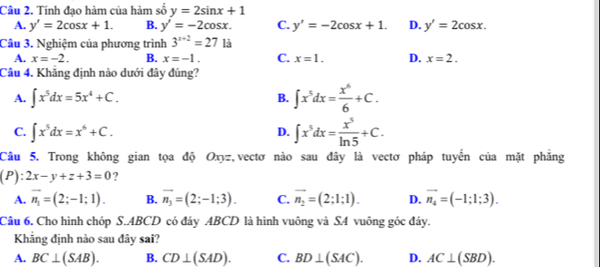 Tính đạo hàm của hàm số y=2sin x+1
A. y'=2cos x+1. B. y'=-2cos x. C. y'=-2cos x+1. D. y'=2cos x. 
Câu 3. Nghiệm của phương trình 3^(x+2)=27 là
A. x=-2. B. x=-1. C. x=1. D. x=2. 
Câu 4. Khăng định nào dưới đây đúng?
A. ∈t x^5dx=5x^4+C.
B. ∈t x^5dx= x^6/6 +C.
C. ∈t x^5dx=x^6+C.
D. ∈t x^5dx= x^5/ln 5 +C. 
Câu 5. Trong không gian tọa độ Oxyz,vectơ nào sau đây là vectơ pháp tuyến của mặt phẳng
(P):2x-y+z+3=0 ?
A. vector n_1=(2;-1;1). B. vector n_3=(2;-1;3). C. vector n_2=(2;1;1). D. vector n_4=(-1;1;3). 
Câu 6. Cho hình chóp S. ABCD có đáy ABCD là hình vuông và SA vuông góc đáy.
Khăng định nào sau đây sai?
A. BC⊥ (SAB). B. CD⊥ (SAD). C. BD⊥ (SAC). D. AC⊥ (SBD).