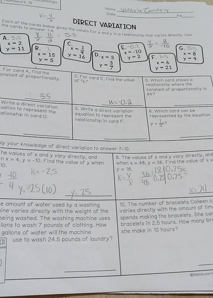 M0mowork 10 ulionships
_
Name
Date
_Pd
_
DIRECT VARIATION
the cards to answer 1-6.
Each of the cards below gives the values for x and y in a relationship that varies directly. Use
A.
x=2
C
E.
C.
y=11 B. x= 1/4  D. x=3 y=2 F. y=4
x=15 y=16
x=-10
x=8
y=5
y= 3/7 
x=6
y=21. For card A, find the 2. For card E, find the value 3. Which card shows a
onstant of proportionality. of "k."
relationship where the
constant of proportionality is
_
64?
Write a direct variation 5. Write a direct variation 6. Which card can be
uation to represent the equation to represent the represented by the equation
ationship in card D. relationship in card F. y= 1/3 x ?
_
_
_
ly your knowledge of direct variation to answer 7-10.
he values of x and y vary directly, and 8. The values of x and y vary directly, and
n x=4, y=-10. Find the value of y when
10. when x=48, y=36. Find the value of x w
y=18. 
_
_
_
e amount of water used by a washing 10. The number of bracelets Colleen c
ine varies directly with the weight of the varies directly with the amount of tim
being washed. The washing machine uses spends making the bracelets. She car
llons to wash 7 pounds of clothing. How bracelets in 2.5 hours. How many br
gallons of water will the machine she make in 10 hours?
8 use to wash 24.5 pounds of laundry?
_
_
©Maneuveri