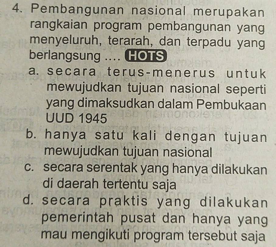 Pembangunan nasional merupakan
rangkaian program pembangunan yang
menyeluruh, terarah, dan terpadu yang
berlangsung .... HOTS
a. secara terus-menerus untuk
mewujudkan tujuan nasional seperti
yang dimaksudkan dalam Pembukaan
UUD 1945
b. hanya satu kali dengan tujuan
mewujudkan tujuan nasional
c. secara serentak yang hanya dilakukan
di daerah tertentu saja
d. secara praktis yang dilakukan
pemerintah pusat dan hanya yang
mau mengikuti program tersebut saja