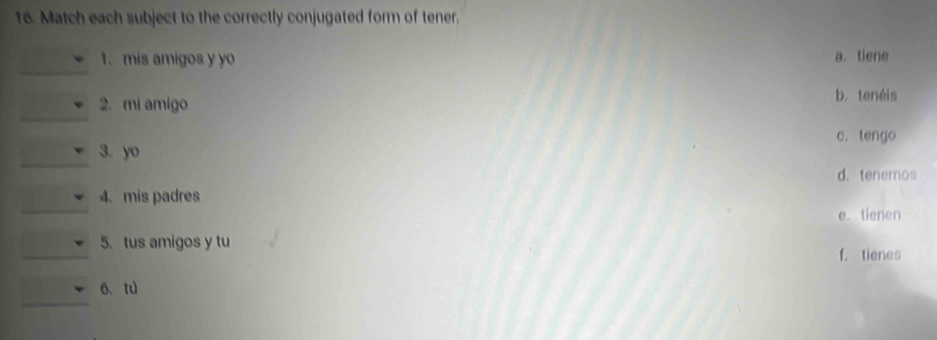 Match each subject to the correctly conjugated form of tener.
1、mis amigos y yo a, tiene
_
2. mi amigo
b. tenéis
c. tengo
_
3. yo
d. tenemos
_
4、mis padres
e. tienen
_
5. tus amigos y tu
f. tienes
6、tu
_