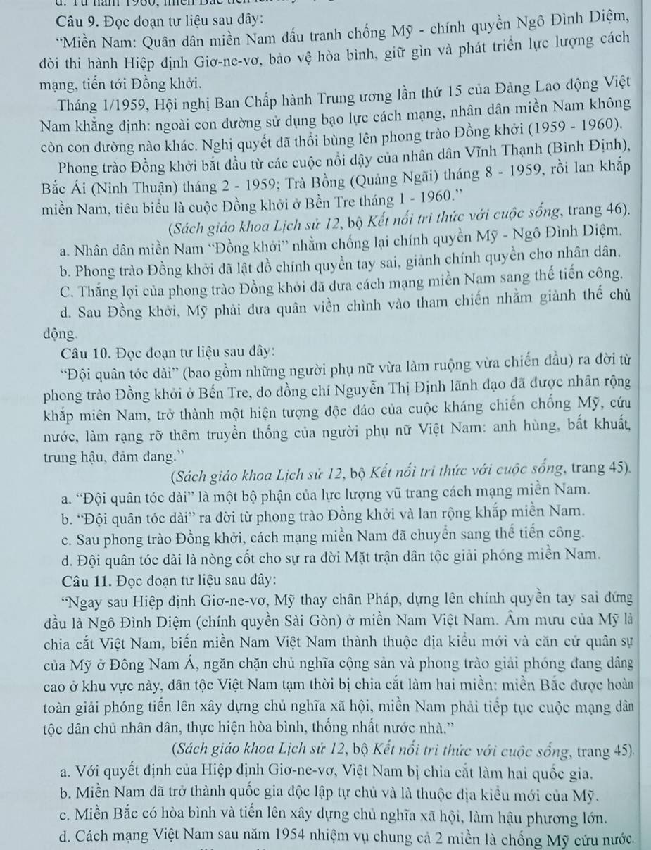 Đọc đoạn tư liệu sau dây:
*Miền Nam: Quân dân miền Nam đầu tranh chống Mỹ - chính quyền Ngô Đình Diệm,
dòi thi hành Hiệp định Giơ-ne-vơ, bảo vệ hòa bình, giữ gìn và phát triển lực lượng cách
mạng, tiến tới Đồng khởi.
Tháng 1/1959, Hội nghị Ban Chấp hành Trung ương lần thứ 15 của Đảng Lao động Việt
Nam khằng định: ngoài con đường sử dụng bạo lực cách mạng, nhân dân miền Nam không
còn con dường nào khác. Nghị quyết đã thổi bùng lên phong trào Đồng khởi (1959 - 1960).
Phong trào Đồng khởi bắt đầu từ các cuộc nổi dậy của nhân dân Vĩnh Thạnh (Bình Định),
Bắc Ái (Ninh Thuận) tháng 2 - 1959; Trà Bồng (Quảng Ngãi) tháng 8 - 1959, rồi lan khắp
miền Nam, tiêu biểu là cuộc Đồng khởi ở Bền Tre tháng 1 - 1960.''
(Sách giáo khoa Lịch sử 12, bộ Kết nổi trì thức với cuộc sống, trang 46).
a. Nhân dân miền Nam “Đồng khởi” nhằm chống lại chính quyền Mỹ - Ngô Đình Diệm.
b. Phong trào Đồng khởi đã lật đồ chính quyền tay sai, giảnh chính quyền cho nhân dân.
C. Thắng lợi của phong trào Đồng khởi đã dưa cách mạng miền Nam sang thế tiến công.
d. Sau Đồng khởi, Mỹ phải đưa quân viền chình vào tham chiến nhằm giành thế chù
động
Câu 10. Đọc đoạn tư liệu sau dây:
'Đội quân tóc dài” (bao gồm những người phụ nữ vừa làm ruộng vừa chiến đầu) ra đời từ
phong trào Đồng khởi ở Bến Tre, do đồng chí Nguyễn Thị Định lãnh đạo đã được nhân rộng
khắp miên Nam, trở thành một hiện tượng độc đáo của cuộc kháng chiến chống Mỹ, cứu
nước, làm rạng rỡ thêm truyền thống của người phụ nữ Việt Nam: anh hùng, bất khuất,
trung hậu, đảm đang.”
(Sách giáo khoa Lịch sử 12, bộ Kết nổi tri thức với cuộc sống, trang 45).
a. “Đội quân tóc dài” là một bộ phận của lực lượng vũ trang cách mạng miền Nam.
b. “Đội quân tóc dài” ra đời từ phong trào Đồng khởi và lan rộng khắp miền Nam.
c. Sau phong trào Đồng khởi, cách mạng miền Nam đã chuyển sang thế tiến công.
d. Đội quân tóc dài là nòng cốt cho sự ra đời Mặt trận dân tộc giải phóng miền Nam.
Câu 11. Đọc đoạn tư liệu sau đây:
*Ngay sau Hiệp định Giơ-ne-vơ, Mỹ thay chân Pháp, dựng lên chính quyền tay sai đứng
đầu là Ngô Đình Diệm (chính quyền Sài Gòn) ở miền Nam Việt Nam. Âm mưu của Mỹ là
chia cắt Việt Nam, biến miền Nam Việt Nam thành thuộc địa kiều mới và căn cứ quân sự
của Mỹ ở Đông Nam Á, ngăn chặn chủ nghĩa cộng sản và phong trào giải phóng đang dâng
cao ở khu vực này, dân tộc Việt Nam tạm thời bị chia cắt làm hai miền: miền Bắc được hoàn
toàn giải phóng tiến lên xây dựng chủ nghĩa xã hội, miền Nam phải tiếp tục cuộc mạng dân
tộc dân chủ nhân dân, thực hiện hòa bình, thống nhất nước nhà.''
(Sách giáo khoa Lịch sử 12, bộ Kết nổi trì thức với cuộc sống, trang 45).
a. Với quyết định của Hiệp định Giơ-ne-vơ, Việt Nam bị chia cắt làm hai quốc gia.
b. Miền Nam dã trở thành quốc gia độc lập tự chủ và là thuộc địa kiểu mới của Mỹ.
c. Miền Bắc có hòa bình và tiến lên xây dựng chủ nghĩa xã hội, làm hậu phương lớn.
d. Cách mạng Việt Nam sau năm 1954 nhiệm vụ chung cả 2 miền là chống Mỹ cứu nước.