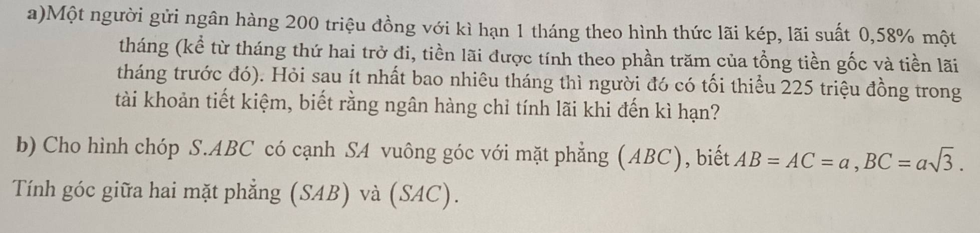 Một người gửi ngân hàng 200 triệu đồng với kì hạn 1 tháng theo hình thức lãi kép, lãi suất 0, 58% một 
tháng (kể từ tháng thứ hai trở đi, tiền lãi được tính theo phần trăm của tổng tiền gốc và tiền lãi 
tháng trước đó). Hỏi sau ít nhất bao nhiêu tháng thì người đó có tối thiểu 225 triệu đồng trong 
tài khoản tiết kiệm, biết rằng ngân hàng chỉ tính lãi khi đến kì hạn? 
b) Cho hình chóp S. ABC có cạnh SA vuông góc với mặt phẳng (ABC), biết AB=AC=a, BC=asqrt(3). 
Tính góc giữa hai mặt phẳng (SAB) và (SAC).