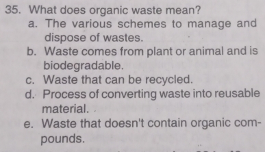 What does organic waste mean?
a. The various schemes to manage and
dispose of wastes.
b. Waste comes from plant or animal and is
biodegradable.
c. Waste that can be recycled.
d. Process of converting waste into reusable
material.
e. Waste that doesn't contain organic com-
pounds.