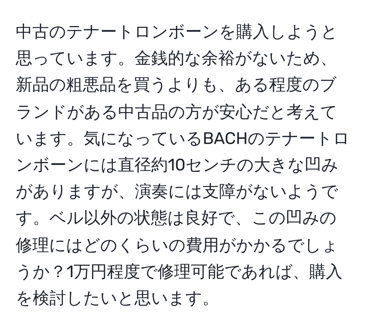 中古のテナートロンボーンを購入しようと思っています。金銭的な余裕がないため、新品の粗悪品を買うよりも、ある程度のブランドがある中古品の方が安心だと考えています。気になっているBACHのテナートロンボーンには直径約10センチの大きな凹みがありますが、演奏には支障がないようです。ベル以外の状態は良好で、この凹みの修理にはどのくらいの費用がかかるでしょうか？1万円程度で修理可能であれば、購入を検討したいと思います。