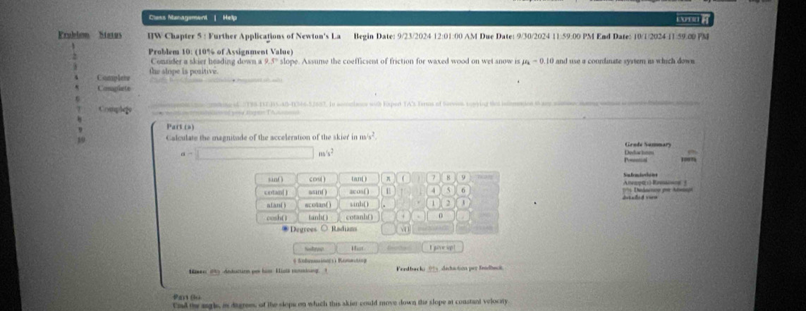 Cless Management | Help 
Prublon Status I]W Chapter 3: Further Applications of Newton's La Begin Date: 9/23/2024 12:01:00 AM Due Date: 9/30/2024 11:59:00 PM End Date: 10/1/2024:11:59:00 PM 
Problem 10: (10% of Assignment Value) 
Consider a skier heading down a 9.5° slope. Assume the coefficient of friction for waxed wood on wet snow is mu _k=0. and use a coordinate syrtem in which down 
the slope is positive. 
Completw 
Compiete 
Cmphego dese o T9S-TT DNAD-DM6-57687. In accatiance with Forped TA's Turms of Sarvies Losying the iamedon to ay sany ma 
Part (a) 
10 Calculate the magnitude of the acceleration of the skier in m/s^2 Grade Sunnmary
a=□ m/s^2
Dedchnmn eontial 
sin( ) cos( ) (an( ) π 7 8 9 Alema ) Ravsising San frandotian 
cotan( ) asin( ) acos( ) U 4 5 6 175 Uiadacnco pr Anseo 
nian( ) scotan( ) sib( 1 2 
cosh() tanh() cotanh( ) 0 
Degrées ○ Radians 
Hior feada I give up! 
* Suhnssina(s i Rera 
Hweer 18 deducirm por hass Hislä vanainung 1 Feed back; 01 deduction per fendbec 
Pan Ba 
Und the angls, is dagrees, of the slops on which this akier could move down the slope at constant velocity