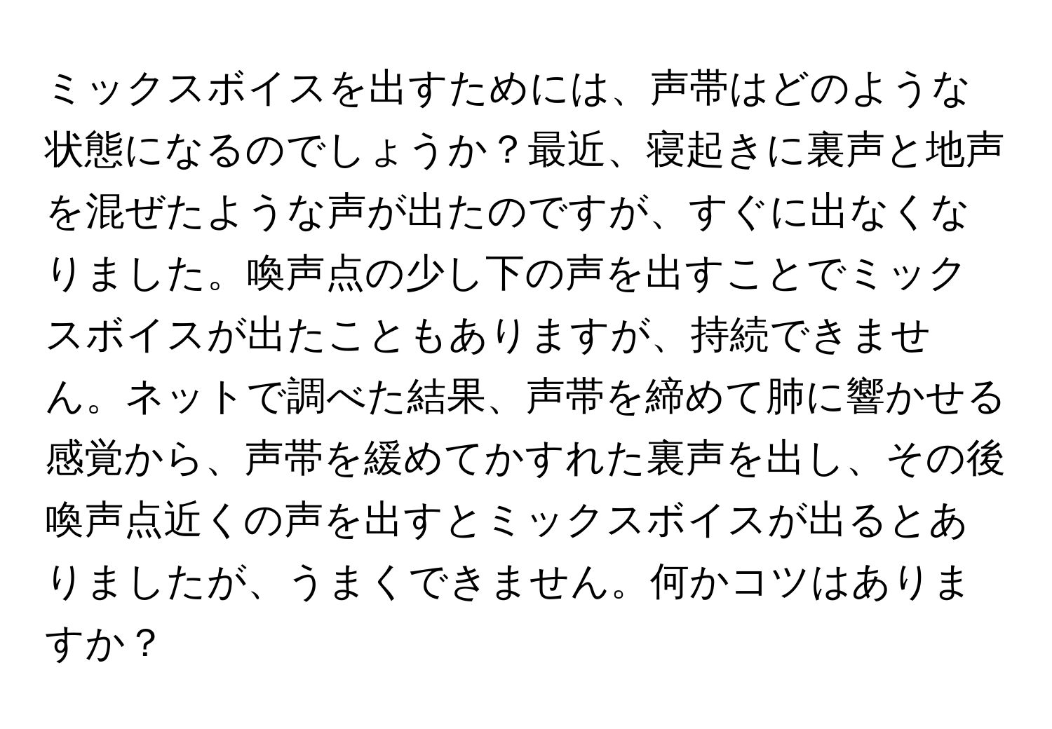 ミックスボイスを出すためには、声帯はどのような状態になるのでしょうか？最近、寝起きに裏声と地声を混ぜたような声が出たのですが、すぐに出なくなりました。喚声点の少し下の声を出すことでミックスボイスが出たこともありますが、持続できません。ネットで調べた結果、声帯を締めて肺に響かせる感覚から、声帯を緩めてかすれた裏声を出し、その後喚声点近くの声を出すとミックスボイスが出るとありましたが、うまくできません。何かコツはありますか？