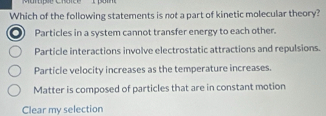 Murtipie Chôïce
Which of the following statements is not a part of kinetic molecular theory?
Particles in a system cannot transfer energy to each other.
Particle interactions involve electrostatic attractions and repulsions.
Particle velocity increases as the temperature increases.
Matter is composed of particles that are in constant motion
Clear my selection