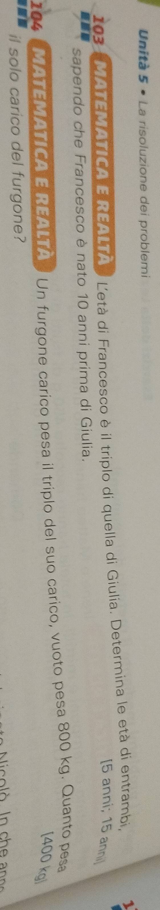 Unità 5 • La risoluzione dei problemi 
103 MATEMATICA E REALTà Letà di Francesco è il triplo di quella di Giulia. Determina le età di entrambi, 
[ 5 anni; 15 anni] 
sne sapendo che Francesco è nato 10 anni prima di Giulia. 
104 MATEMATICA E REALTA Un furgone carico pesa il triplo del suo carico, vuoto pesa 800 kg. Quanto pesa 
[ 400 kg ] 
il solo carico del furgone?