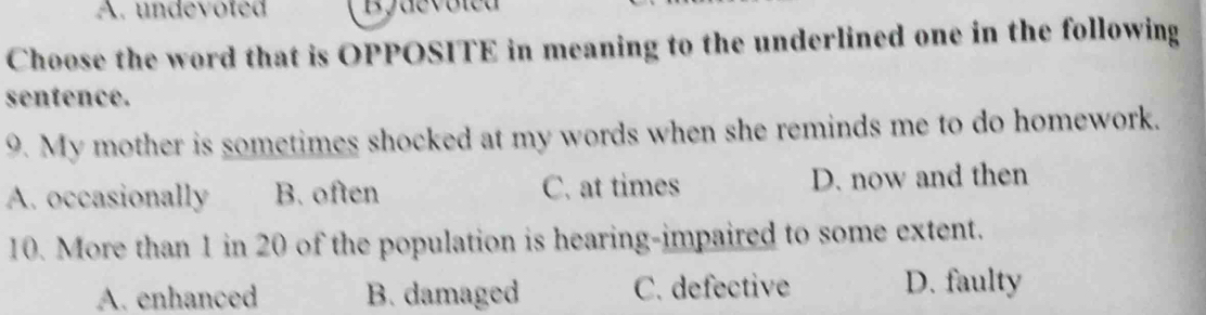 undevoted Byaevoica
Choose the word that is OPPOSITE in meaning to the underlined one in the following
sentence.
9. My mother is sometimes shocked at my words when she reminds me to do homework.
A. occasionally B. often C. at times D. now and then
10. More than 1 in 20 of the population is hearing-impaired to some extent.
A. enhanced B. damaged C. defective D. faulty