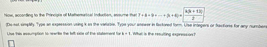 Now, according to the Principle of Mathematical Induction, assume that 7+8+9+·s +(k+6)= (k(k+13))/2 . 
(Do not simplify. Type an expression using k as the variable. Type your answer in factored form. Use integers or fractions for any numbers 
Use this assumption to rewrite the left side of the statement for k+1. What is the resulting expression?