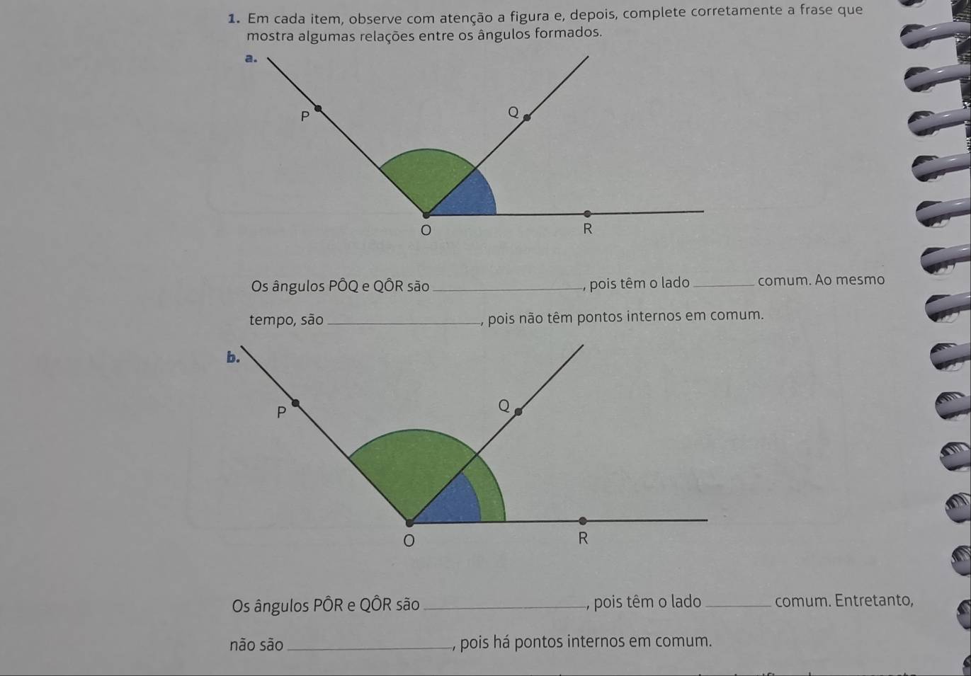 Em cada item, observe com atenção a figura e, depois, complete corretamente a frase que 
mostra algumas relações entre os ângulos formados. 
Os ângulos PÔQ e QÔR são _, pois têm o lado_ comum. Ao mesmo 
tempo, são_ A, pois não têm pontos internos em comum. 
Os ângulos PÔR e QÔR são_ , pois têm o lado _comum. Entretanto, 
não são_ , pois há pontos internos em comum.