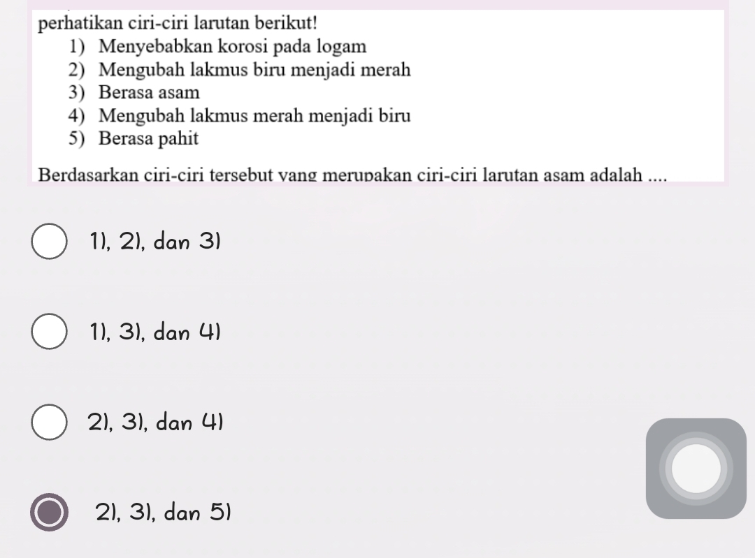 perhatikan ciri-ciri larutan berikut!
1) Menyebabkan korosi pada logam
2) Mengubah lakmus biru menjadi merah
3) Berasa asam
4) Mengubah lakmus merah menjadi biru
5) Berasa pahit
Berdasarkan ciri-ciri tersebut vang merupakan ciri-ciri larutan asam adalah ....
1), 2), dan 3)
1), 3), dan 4)
21, 31, dan 4)
21, 31, dan 51
a