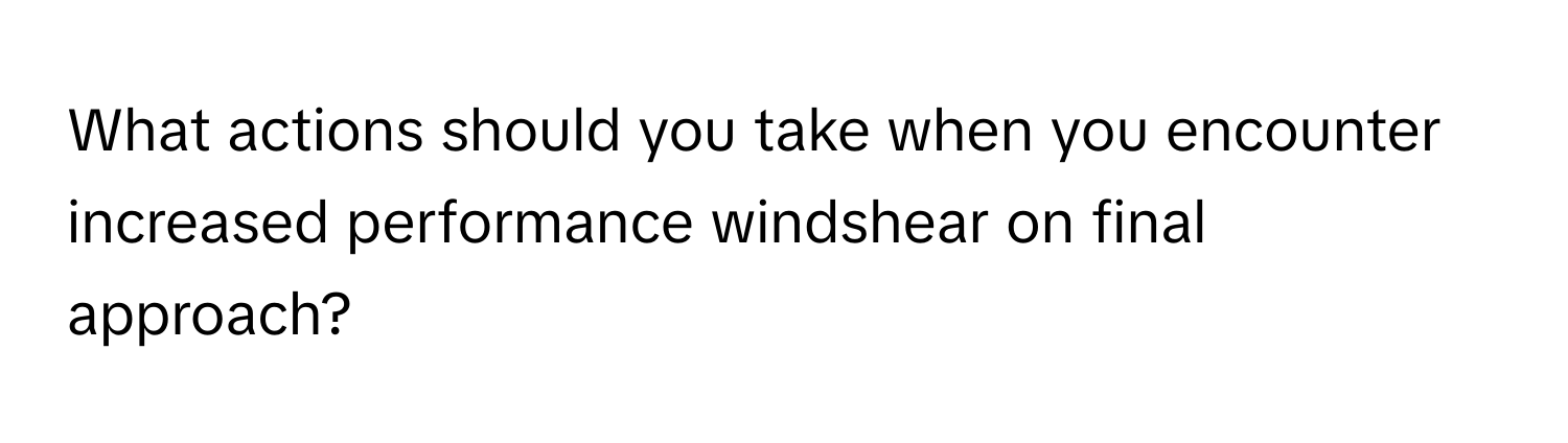 What actions should you take when you encounter increased performance windshear on final approach?