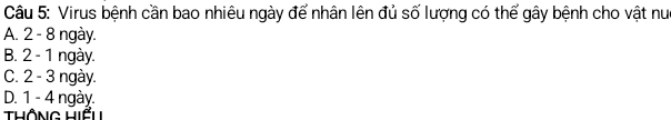 Virus bệnh cần bao nhiêu ngày để nhân lên đủ số lượng có thế gây bệnh cho vật nuc
A. 2 - 8 ngày.
B. 2 - 1 ngày.
C. 2 - 3 ngày.
D. 1 - 4 ngày
Thông Hiểu