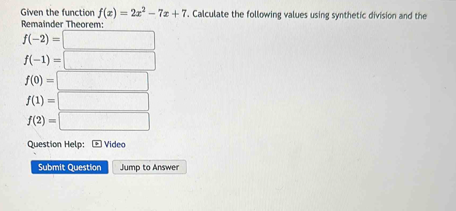 Given the function f(x)=2x^2-7x+7. Calculate the following values using synthetic division and the 
Remainder Theorem:
f(-2)=□
f(-1)=□
f(0)=□
f(1)=□
f(2)=□
Question Help: Video 
Submit Question Jump to Answer