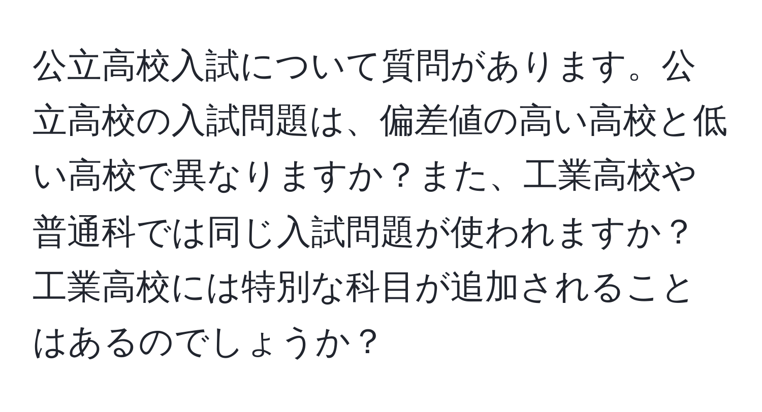 公立高校入試について質問があります。公立高校の入試問題は、偏差値の高い高校と低い高校で異なりますか？また、工業高校や普通科では同じ入試問題が使われますか？工業高校には特別な科目が追加されることはあるのでしょうか？