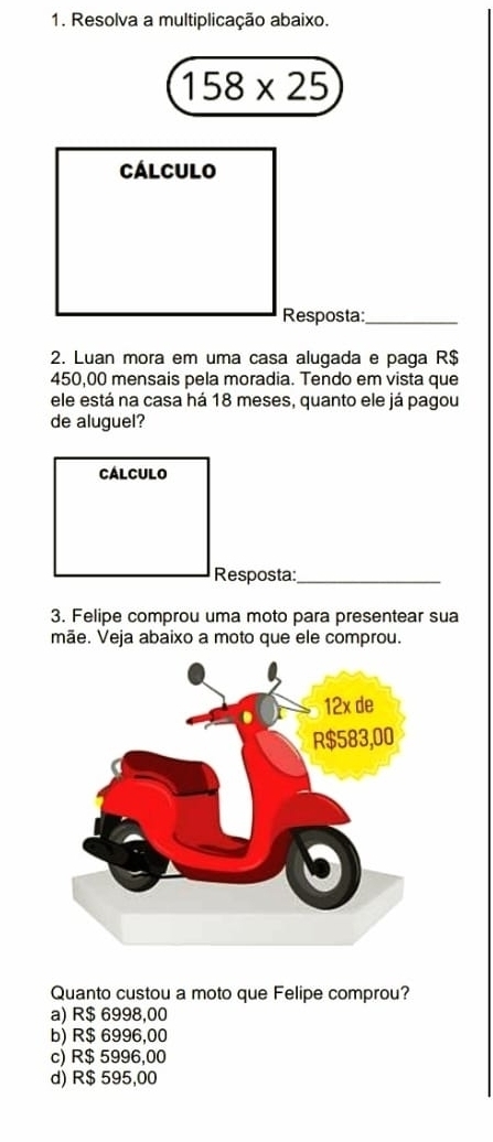 Resolva a multiplicação abaixo.
158* 25
Cálculo
Resposta:_
2. Luan mora em uma casa alugada e paga R$
450,00 mensais pela moradia. Tendo em vista que
ele está na casa há 18 meses, quanto ele já pagou
de aluguel?
CALCULO
Resposta:_
3. Felipe comprou uma moto para presentear sua
mãe. Veja abaixo a moto que ele comprou.
Quanto custou a moto que Felipe comprou?
a) R$ 6998,00
b) R$ 6996,00
c) R$ 5996,00
d) R$ 595,00