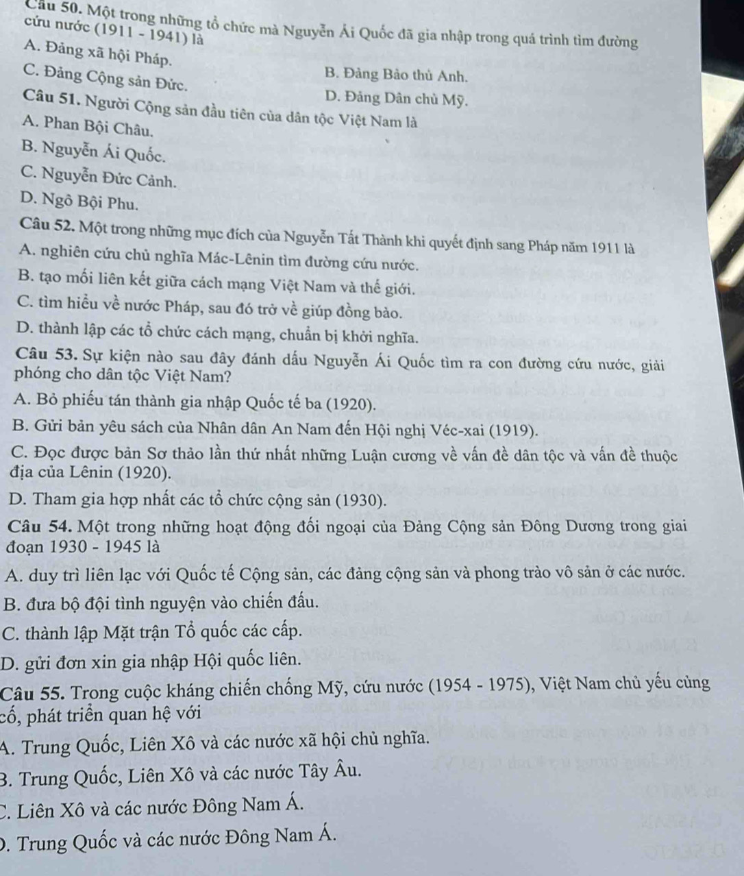 Một trong những tổ chức mà Nguyễn Ái Quốc đã gia nhập trong quá trình tìm đường
cứu nước (1911 - 1941) là
A. Đảng xã hội Pháp.
B. Đảng Bảo thủ Anh.
C. Đảng Cộng sản Đức.
D. Đảng Dân chủ Mỹ.
Câu 51. Người Cộng sản đầu tiên của dân tộc Việt Nam là
A. Phan Bội Châu.
B. Nguyễn Ái Quốc.
C. Nguyễn Đức Cảnh.
D. Ngô Bội Phu.
Câu 52. Một trong những mục đích của Nguyễn Tất Thành khi quyết định sang Pháp năm 1911 là
A. nghiên cứu chủ nghĩa Mác-Lênin tìm đường cứu nước.
B. tạo mối liên kết giữa cách mạng Việt Nam và thế giới.
C. tìm hiều về nước Pháp, sau đó trở về giúp đồng bào.
D. thành lập các tổ chức cách mạng, chuẩn bị khởi nghĩa.
Câu 53. Sự kiện nào sau đây đánh dấu Nguyễn Ái Quốc tìm ra con đường cứu nước, giải
phóng cho dân tộc Việt Nam?
A. Bỏ phiếu tán thành gia nhập Quốc tế ba (1920).
B. Gửi bản yêu sách của Nhân dân An Nam đến Hội nghị Véc-xai (1919).
C. Đọc được bản Sơ thảo lần thứ nhất những Luận cương về vấn đề dân tộc và vấn đề thuộc
địa của Lênin (1920).
D. Tham gia hợp nhất các tổ chức cộng sản (1930).
Câu 54. Một trong những hoạt động đối ngoại của Đảng Cộng sản Đông Dương trong giai
đoạn 1930 - 1945 là
A. duy trì liên lạc với Quốc tế Cộng sản, các đảng cộng sản và phong trào vô sản ở các nước.
B. đưa bộ đội tình nguyện vào chiến đấu.
C. thành lập Mặt trận Tổ quốc các cấp.
D. gửi đơn xin gia nhập Hội quốc liên.
Câu 55. Trong cuộc kháng chiến chống Mỹ, cứu nước (1954 - 1975), Việt Nam chủ yếu cùng
cổ, phát triển quan hệ với
A. Trung Quốc, Liên Xô và các nước xã hội chủ nghĩa.
B. Trung Quốc, Liên Xô và các nước Tây Âu.
C. Liên Xô và các nước Đông Nam Á.
D. Trung Quốc và các nước Đông Nam Á.