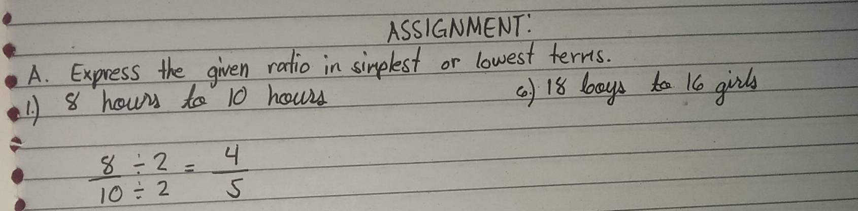 ASSIGNMENT: 
A. Express the given ratio in sinplest or lowest terns. 
1) 8 howy to 10 hourd (a) 18 bays ta 16 girls
 8/10 / beginarrayr 2 / 2endarray = 4/5 