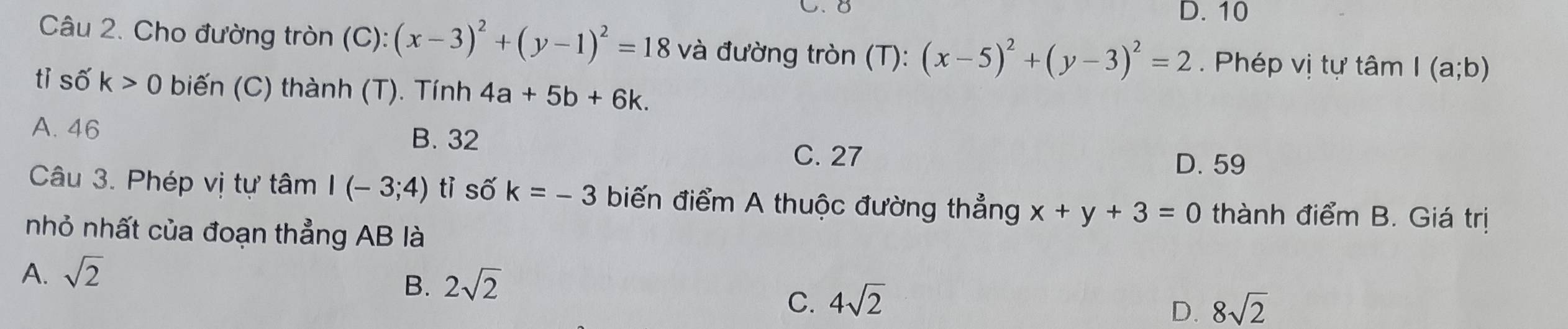 D. 10
Câu 2. Cho đường tròn (C): (x-3)^2+(y-1)^2=18 và đường tròn (T): (x-5)^2+(y-3)^2=2. Phép vị tự tâm I(a;b)
tỉ số k>0 biến (C) thành (T). Tính 4a+5b+6k.
A. 46
B. 32
C. 27
D. 59
Câu 3. Phép vị tự tâm I(-3;4) tỉ số k=-3 biến điểm A thuộc đường thẳng x+y+3=0 thành điểm B. Giá trị
nhỏ nhất của đoạn thẳng AB là
A. sqrt(2)
B. 2sqrt(2)
C. 4sqrt(2) 8sqrt(2)
D.