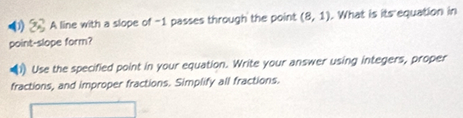 A line with a slope of -1 passes through the point (8,1). What is its equation in 
point-slope form? 
Use the specified point in your equation. Write your answer using integers, proper 
fractions, and improper fractions. Simplify all fractions.