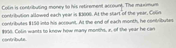 Colin is contributing money to his retirement account. The maximum 
contribution allowed each year is $3000. At the start of the year, Colin 
contributes $150 into his account. At the end of each month, he contributes
$950. Colin wants to know how many months, z, of the year he can 
contribute.