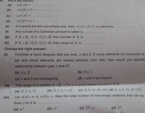 1: Fill in the blanks:
(a) (A∪ B)= _
(b) A∪ (B∪ C)= _
(c) (A∩ B)'= _
(d) A∩ (B∩ C)= _
(e) If A and B are two non-empty sets, then A∪ B=B∪ A is called the_
(f) Any subset of a Cartesian product is called a_
(g) lf R_2= (1,2),(3,4),(5,6) then domain of R_1 is_
(h) lf R_1= (1,2),(3,4),(5,6) then range of R_1 is_
Choose the right answer:
(i) Consider a Venn diagram with two sets, A and B. If some elements are exclusive to
set and some elements are shared between both sets, how would you describ
relationship between sets and B?
(a) A⊂eq B (b) B⊂eq A
(c) A and B are overlapping (d) A and B are disjoint
(ii) The range of a relation R= (x,x^2)/xis a prime number less than 13!
(a)  2,3,5,7 (b)  2,3,5,7,11 (c)  4,9,25,49,121 (d)  1,4,9,25,49,121
(iii) Let n(A)=m & n(B)=n , then the total number of non-empty relations that can be
from A t b is_
(a) m° (b) n^m (c) 2^(nn)-1 (d) 2^(mn)