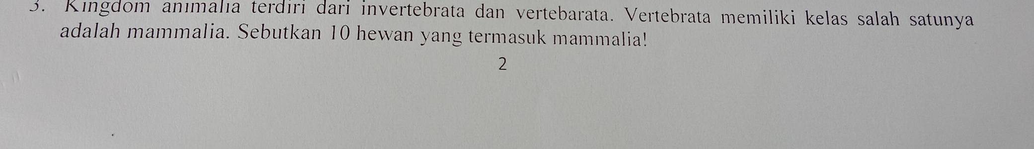 Kingdom anımalıa terdiri dari invertebrata dan vertebarata. Vertebrata memiliki kelas salah satunya 
adalah mammalia. Sebutkan 10 hewan yang termasuk mammalia! 
2