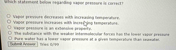 Which statement below regarding vapor pressure is correct?
Vapor pressure decreases with increasing temperature.
Vapor pressure increases with increasing temperature.
Vapor pressure is an extensive property.
The substance with the weaker intermolecular forces has the lower vapor pressure
Pure water has a lower vapor pressure at a given temperature than seawater.
Submit Answer Tries 0/99