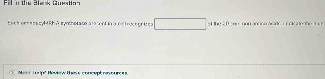 Fill in the Blank Question 
Each aminoacyl-tRNA synthetase present in a cell recognizes □ of the 20 common amino acids. (indicate the num 
Need help? Review these concept resources.