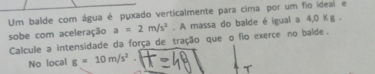 Um balde com água é puxado verticalmente para cima por um fio ideal e 
sobe com aceleração a=2m/s^2. A massa do balde é igual a 4, 0Kg. 
Calcule a intensidade da força de tração que o fio exerce no balde. 
No local g=10m/s^2°