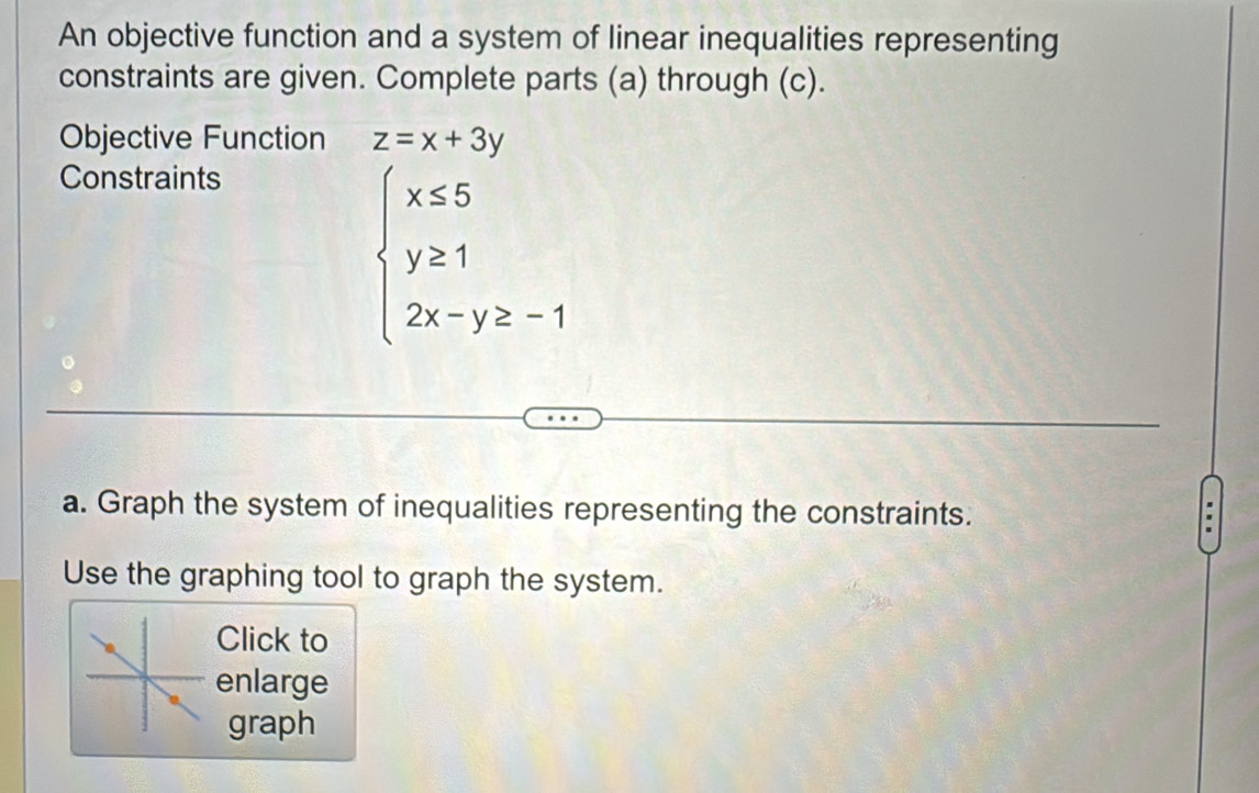 An objective function and a system of linear inequalities representing
constraints are given. Complete parts (a) through (c).
Objective Function z=x+3y
Constraints
beginarrayl x≤ 5 y≥ 1 2x-y≥ -1endarray.
a. Graph the system of inequalities representing the constraints.
Use the graphing tool to graph the system.
Click to
enlarge
graph