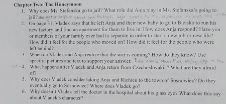 Chapter Two: The Honcymoon 
1. Why does Ms. Stefanska go to jail? What role did Anja play in Ms. Stefanska's going to 
2. On page 31, Vladek says that he left Anja and their new baby to go to Bielsko to run his 
new factory and find an apartment for them to live in. How does Anja respond? Have you 
or members of your family ever had to separate in order to start a new job or new life? 
How did it feel for the people who moved on? How did it feel for the people who were 
left behind? 
3. When do Vladek and Anja realize that the war is coming? How do they know? Use 
specific pictures and text to support your answer. 
-4. What happens after Vladek and Anja return from Czechoslovakia? What are they afraid 
of? 
5. Why does Vladek consider taking Anja and Richieu to the town of Sosnowiec? Do they 
eventually go to Sosnowiec? Where does Vladek go? 
6. Why doesn't Vladek tell the doctor in the hospital about his glass eye? What does this say 
about Vladek's character?