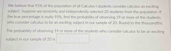 We believe that 95% of the population of all Calculus I students consider calculus an exciting 
subject. Suppose we randomly and independently selected 20 students from the population. If 
the true percentage is really 95%, find the probability of observing 19 or more of the students 
who consider calculus to be an exciting subject in our sample of 20. Round to the thousandths. 
The probability of observing 19 or more of the students who consider calculus to be an exciting 
subject in our sample of 20 is □ .