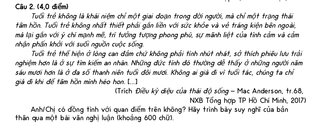 (4,0 điểm) 
Tuổi trẻ không là khái niệm chỉ một giai đoạn trong đời người, mà chỉ một trạng thái 
tâm hồn. Tuổi trẻ không nhất thiết phải gắn liền với sức khỏe và vẻ tráng kiện bên ngoài, 
mà lại gắn với ý chí mạnh mẽ, trí tưởng tượng phong phú, sự mãnh liệt của tình cầm và cầm 
nhận phấn khởi với suối nguồn cuộc sống. 
Tuổi trẻ thể hiện ở lòng can đảm chứ không phải tính nhút nhát, sở thích phiêu lưu trải 
nghiệm hơn là ở sự tìm kiếm an nhàn. Những đức tính đó thường dễ thấy ở những người năm 
sáu mươi hơn là ở đa số thanh niên tuổi đôi mươi. Không ai già đi vì tuổi tác, chúng ta chỉ 
già đi khi để tâm hồn mình héo hon. [...] 
(Trích Điều kỳ diệu của thái độ sống - Mac Anderson, tr. 68, 
NXB Tổng hợp TP Hồ Chí Minh, 2017) 
Anh/Chị có đồng tình với quan điểm trên không? Hãy trình bày suy nghĩ của bản 
thân qua một bài văn nghị luận (khoảng 600 chữ).