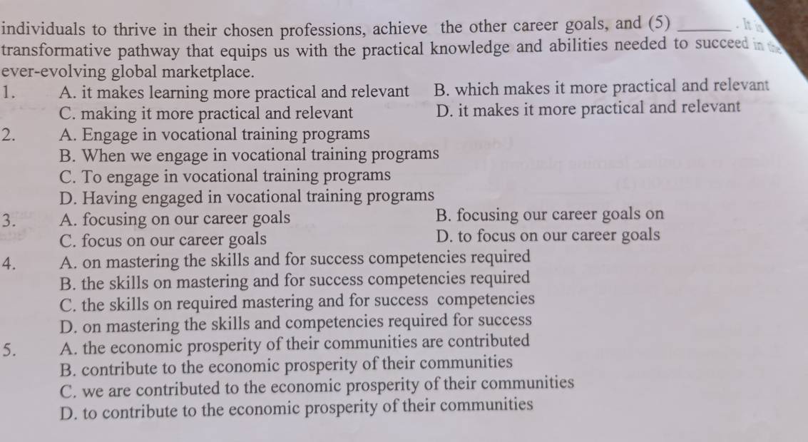 individuals to thrive in their chosen professions, achieve the other career goals, and (5) _his
transformative pathway that equips us with the practical knowledge and abilities needed to succeed in 
ever-evolving global marketplace.
1. A. it makes learning more practical and relevant B. which makes it more practical and relevant
C. making it more practical and relevant D. it makes it more practical and relevant
2. A. Engage in vocational training programs
B. When we engage in vocational training programs
C. To engage in vocational training programs
D. Having engaged in vocational training programs
3. A. focusing on our career goals B. focusing our career goals on
C. focus on our career goals D. to focus on our career goals
4. A. on mastering the skills and for success competencies required
B. the skills on mastering and for success competencies required
C. the skills on required mastering and for success competencies
D. on mastering the skills and competencies required for success
5. A. the economic prosperity of their communities are contributed
B. contribute to the economic prosperity of their communities
C. we are contributed to the economic prosperity of their communities
D. to contribute to the economic prosperity of their communities