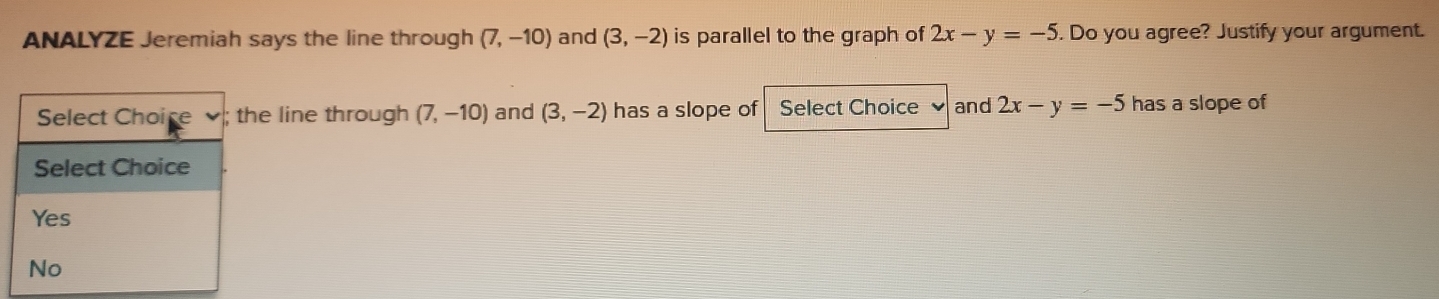 ANALYZE Jeremiah says the line through (7,-10) and (3,-2) is parallel to the graph of 2x-y=-5. Do you agree? Justify your argument. 
e line through (7,-10) and (3,-2) has a slope of Select Choice and 2x-y=-5 has a slope of