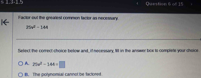 1.3-1.5 Question 6 of 15
Factor out the greatest common factor as necessary.
25v^2-144
Select the correct choice below and, if necessary, fill in the answer box to complete your choice.
A. 25v^2-144=□
B. The polynomial cannot be factored.