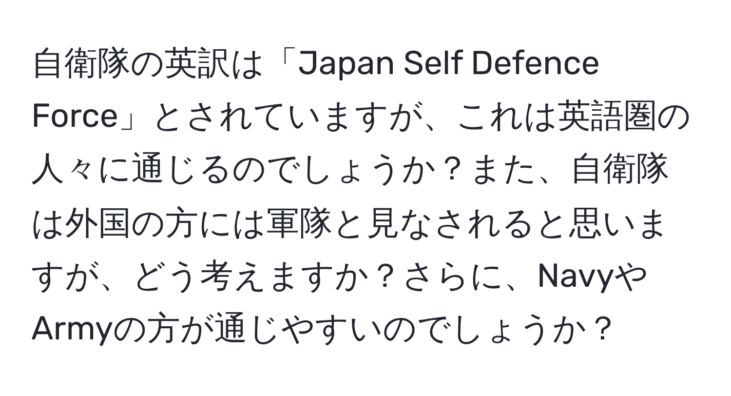 自衛隊の英訳は「Japan Self Defence Force」とされていますが、これは英語圏の人々に通じるのでしょうか？また、自衛隊は外国の方には軍隊と見なされると思いますが、どう考えますか？さらに、NavyやArmyの方が通じやすいのでしょうか？