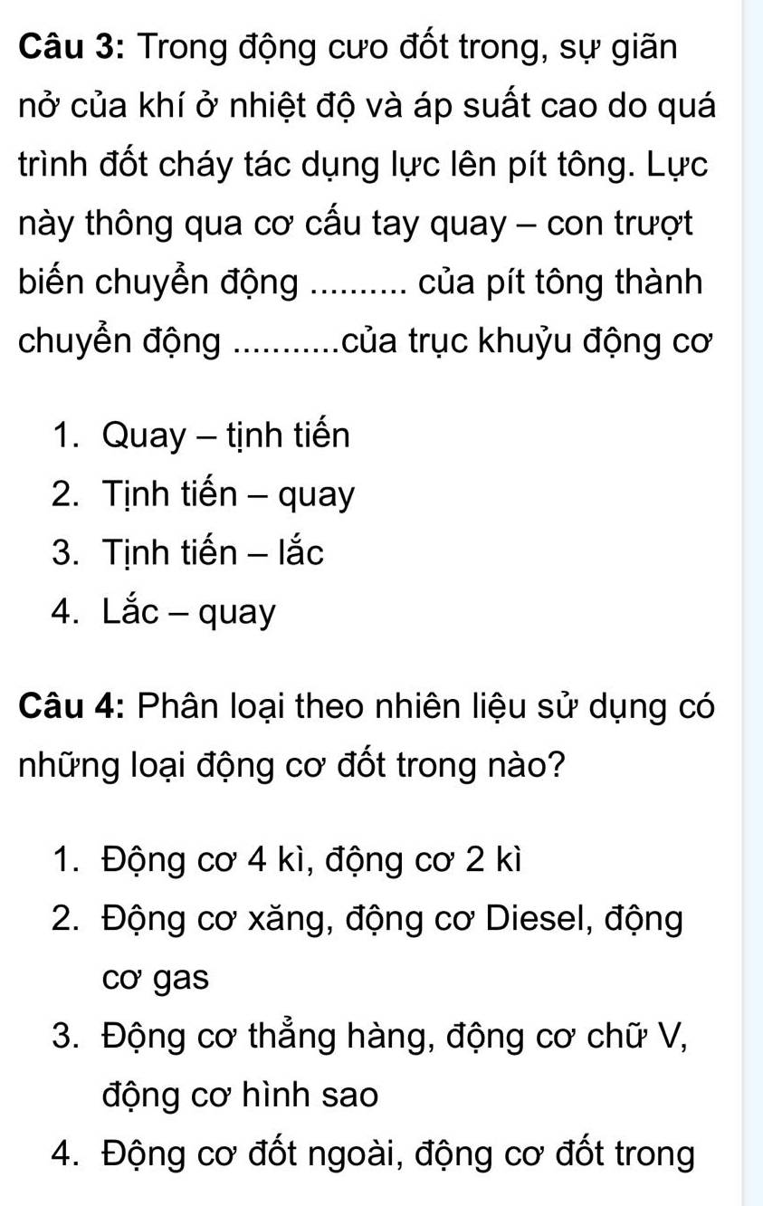 Trong động cưo đốt trong, sự giãn
nở của khí ở nhiệt độ và áp suất cao do quá
trình đốt cháy tác dụng lực lên pít tông. Lực
thày thông qua cơ cấu tay quay - con trượt
biến chuyển động _của pít tông thành
chuyển động_ của trục khuỷu động cơ
1. Quay - tịnh tiến
2. Tịnh tiến - quay
3. Tịnh tiến - lắc
4. Lắc - quay
Câu 4: Phân loại theo nhiên liệu sử dụng có
những loại động cơ đốt trong nào?
1. Động cơ 4 kì, động cơ 2 kì
2. Động cơ xăng, động cơ Diesel, động
cơ gas
3. Động cơ thẳng hàng, động cơ chữ V,
động cơ hình sao
4. Động cơ đốt ngoài, động cơ đốt trong